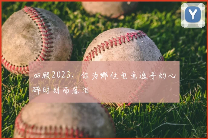 回顾2023，你为哪位电竞选手的心碎时刻而落泪