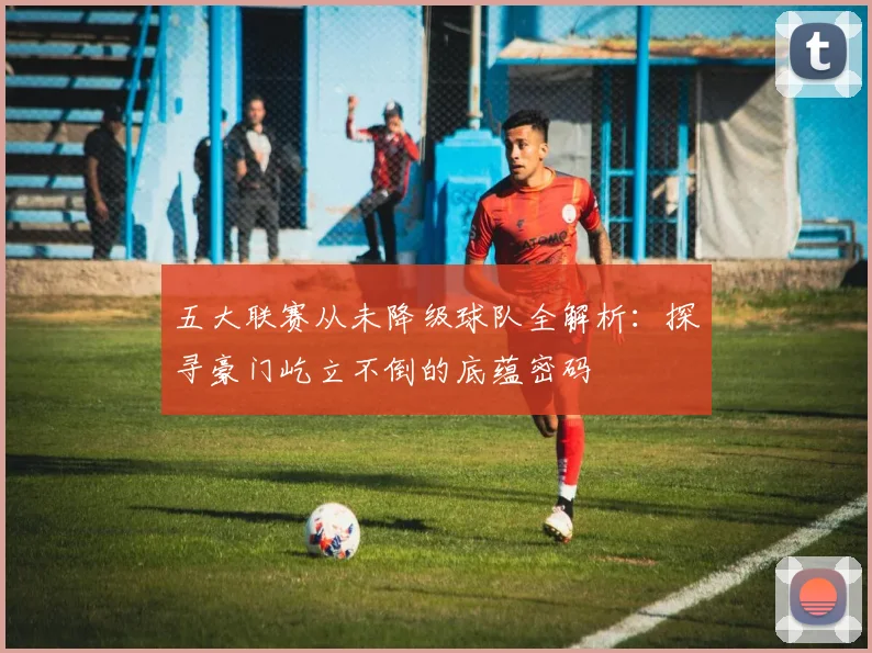 五大联赛从未降级球队全解析：探寻豪门屹立不倒的底蕴密码