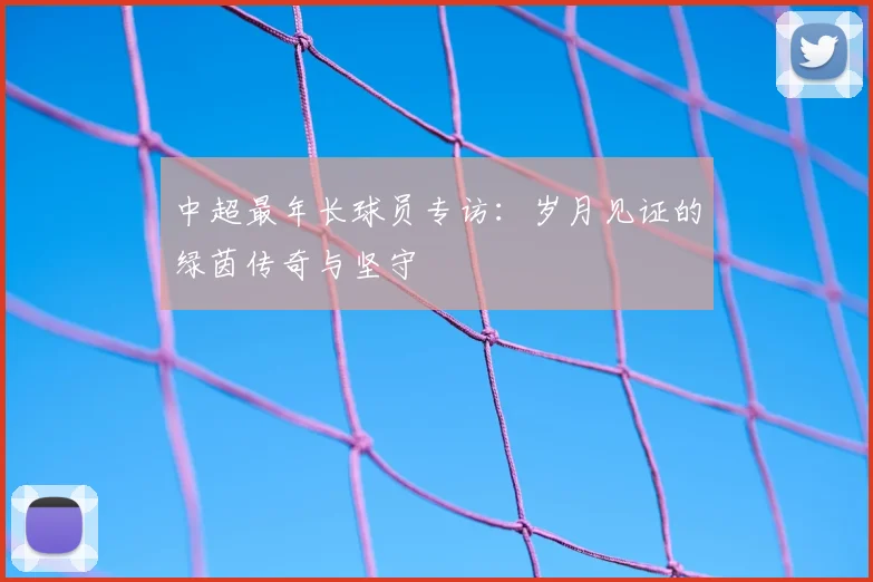 中超最年长球员专访:岁月见证的绿茵传奇与坚守